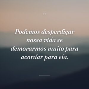 Podemos desperdiçar nossa vida se demorarmos muito para acordar para ela.