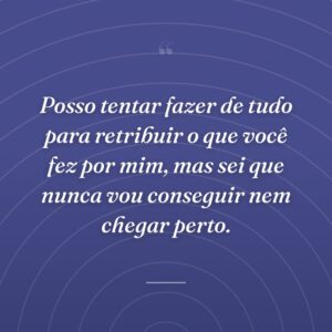 Posso tentar fazer de tudo para retribuir o que você fez por mim, mas sei que nunca vou conseguir nem chegar perto.