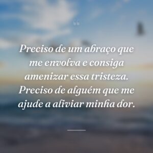 Preciso de um abraço que me envolva e consiga amenizar essa tristeza. Preciso de alguém que me ajude a aliviar minha dor.
