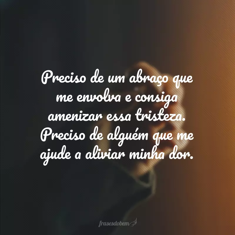 Preciso de um abraço que me envolva e consiga amenizar essa tristeza. Preciso de alguém que me ajude a aliviar minha dor.