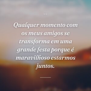 Qualquer momento com os meus amigos se transforma em uma grande festa porque é maravilhoso estarmos juntos.