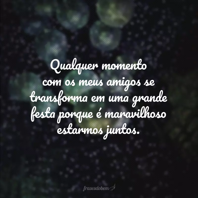 Qualquer momento com os meus amigos se transforma em uma grande festa porque é maravilhoso estarmos juntos.