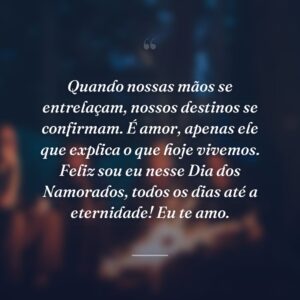 Quando nossas mãos se entrelaçam, nossos destinos se confirmam. É amor, apenas ele que explica o que hoje vivemos. Feliz sou eu nesse Dia dos Namorados, todos os dias até a eternidade! Eu te amo.