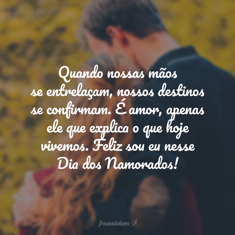 Quando nossas mãos se entrelaçam, nossos destinos se confirmam. É amor, apenas ele que explica o que hoje vivemos. Feliz sou eu nesse Dia dos Namorados, todos os dias até a eternidade! Eu te amo.