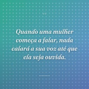 Quando uma mulher começa a falar, nada calará a sua voz até que ela seja ouvida.