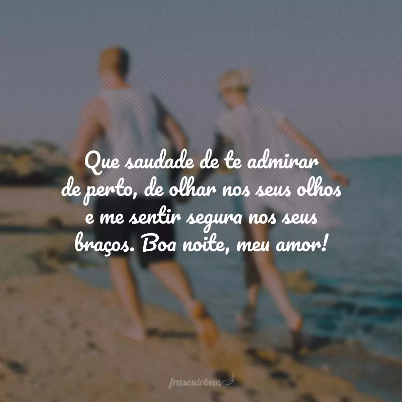 Que saudade de te admirar de perto, de olhar nos seus olhos e me sentir segura nos seus braços. Boa noite, meu amor!