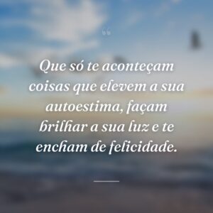 Que só te aconteçam coisas que elevem a sua autoestima, façam brilhar a sua luz e te encham de felicidade.