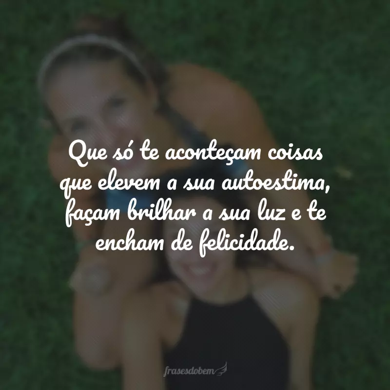 Que só te aconteçam coisas que elevem a sua autoestima, façam brilhar a sua luz e te encham de felicidade.