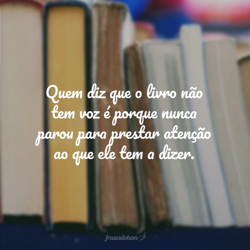 Quem diz que o livro não tem voz é porque nunca parou para prestar atenção ao que ele tem a dizer.