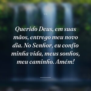 Querido Deus, em suas mãos, entrego meu novo dia. No Senhor, eu confio minha vida, meus sonhos, meu caminho. Amém!