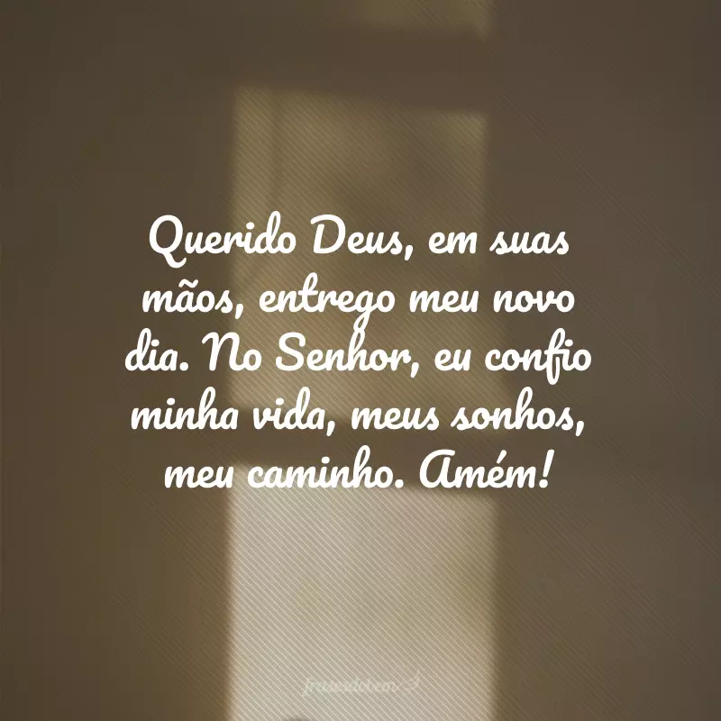 Querido Deus, em suas mãos, entrego meu novo dia. No Senhor, eu confio minha vida, meus sonhos, meu caminho. Amém!