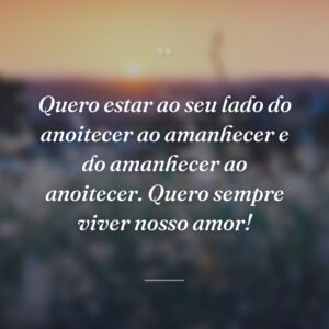 Quero estar ao seu lado do anoitecer ao amanhecer e do amanhecer ao anoitecer. Quero sempre viver nosso amor!