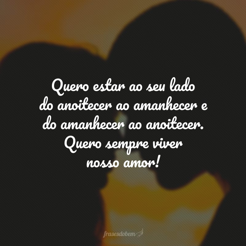 Quero estar ao seu lado do anoitecer ao amanhecer e do amanhecer ao anoitecer. Quero sempre viver nosso amor!