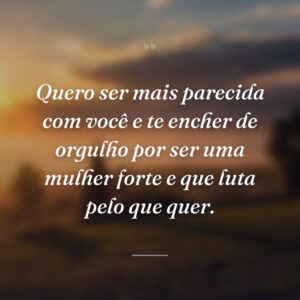 Quero ser mais parecida com você e te encher de orgulho por ser uma mulher forte e que luta pelo que quer.