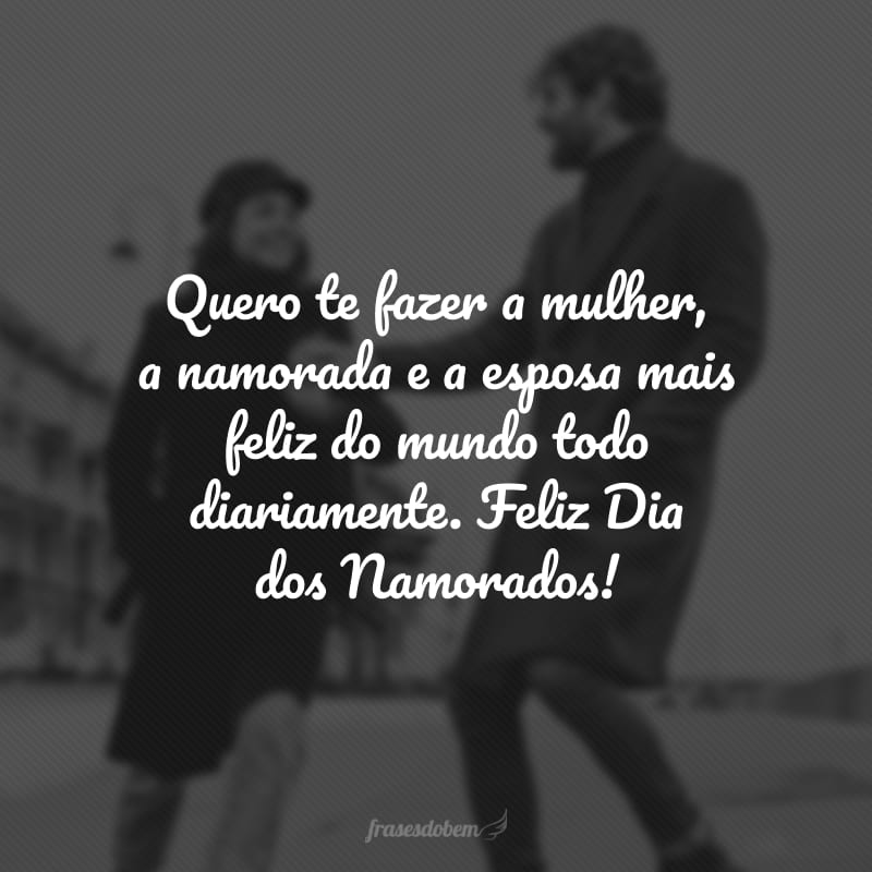 Quero te fazer a mulher, a namorada e a esposa mais feliz do mundo todo diariamente. Feliz Dia dos Namorados!