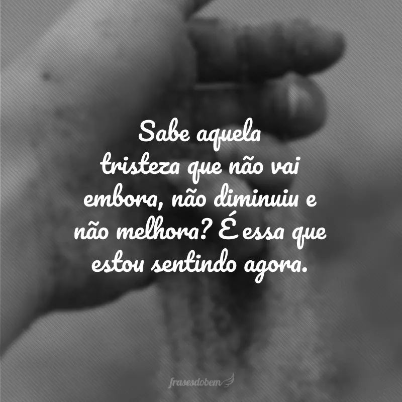 Sabe aquela tristeza que não vai embora, não diminuiu e não melhora? É essa que estou sentindo agora.