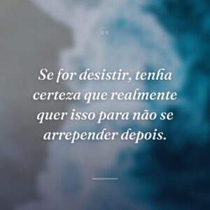 Se for desistir, tenha certeza que realmente quer isso para não se arrepender depois.