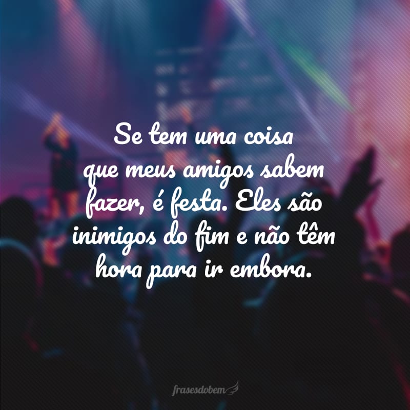 Se tem uma coisa que meus amigos sabem fazer, é festa. Eles são inimigos do fim e não têm hora para ir embora.