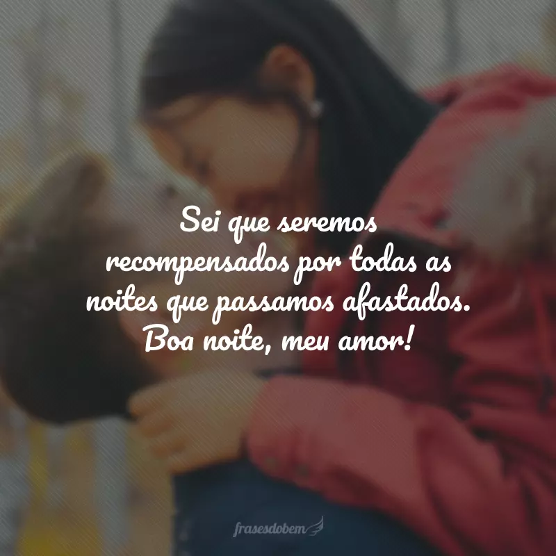 Sei que seremos recompensados por todas as noites que passamos afastados. Boa noite, meu amor!