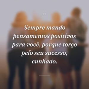 Sempre mando pensamentos positivos para você, porque torço pelo seu sucesso, cunhado.