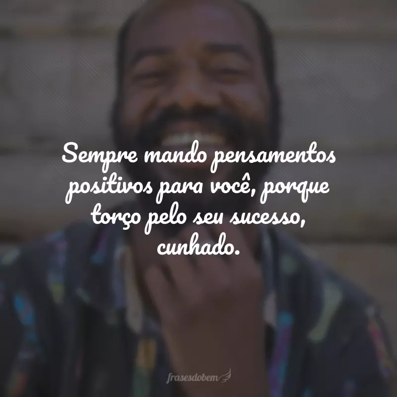 Sempre mando pensamentos positivos para você, porque torço pelo seu sucesso, cunhado.