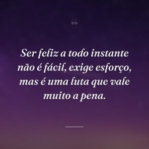 Ser feliz a todo instante não é fácil, exige esforço, mas é uma luta que vale muito a pena.