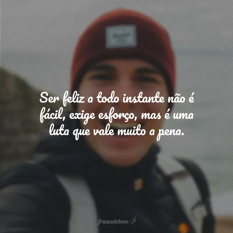 Ser feliz a todo instante não é fácil, exige esforço, mas é uma luta que vale muito a pena.