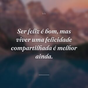 Ser feliz é bom, mas viver uma felicidade compartilhada é melhor ainda.