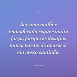 Ser uma mulher empoderada requer muita força, porque os desafios nunca param de aparecer em nosso caminho.