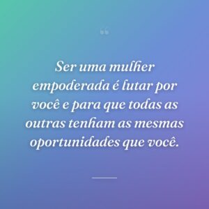 Ser uma mulher empoderada é lutar por você e para que todas as outras tenham as mesmas oportunidades que você.