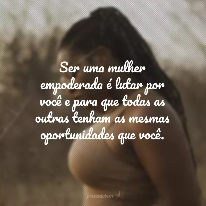 Ser uma mulher empoderada é lutar por você e para que todas as outras tenham as mesmas oportunidades que você.