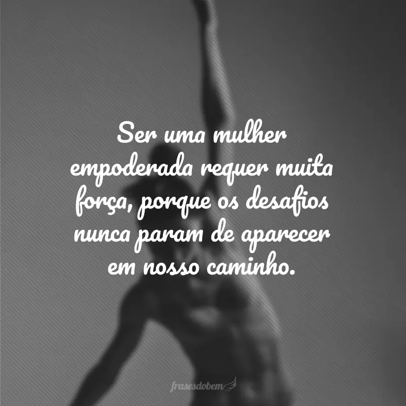 Ser uma mulher empoderada requer muita força, porque os desafios nunca param de aparecer em nosso caminho.