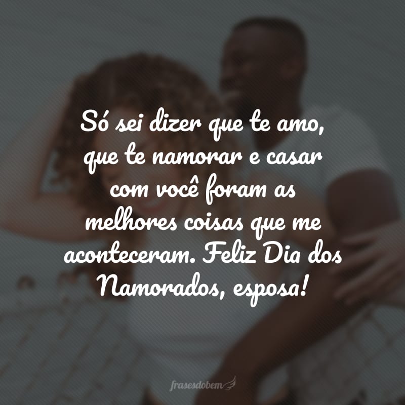 Só sei dizer que te amo, que te namorar e casar com você foram as melhores coisas que me aconteceram. Feliz Dia dos Namorados, esposa!