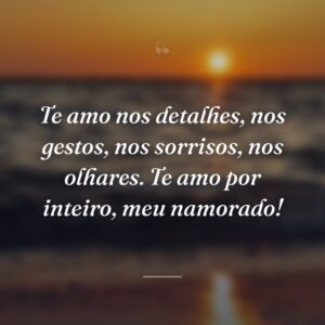Te amo nos detalhes, nos gestos, nos sorrisos, nos olhares. Te amo por inteiro, meu namorado!