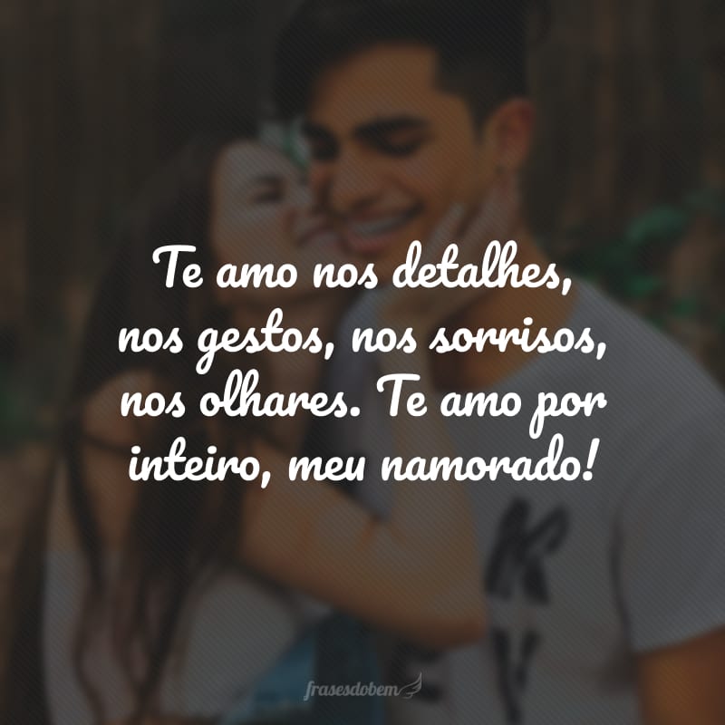 Te amo nos detalhes, nos gestos, nos sorrisos, nos olhares. Te amo por inteiro, meu namorado!