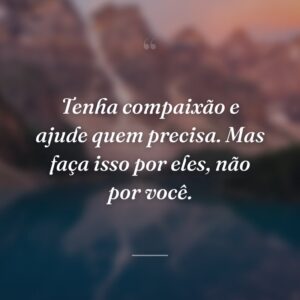 Tenha compaixão e ajude quem precisa. Mas faça isso por eles, não por você.
