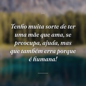 Tenho muita sorte de ter uma mãe que ama, se preocupa, ajuda, mas que também erra porque é humana!