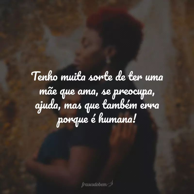 Tenho muita sorte de ter uma mãe que ama, se preocupa, ajuda, mas que também erra porque é humana!