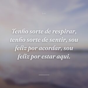 Tenho sorte de respirar, tenho sorte de sentir, sou feliz por acordar, sou feliz por estar aqui.
