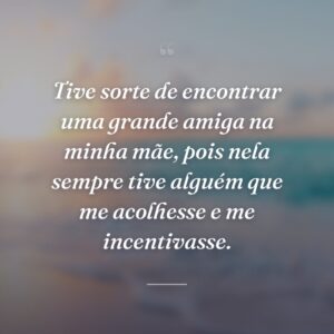 Tive sorte de encontrar uma grande amiga na minha mãe, pois nela sempre tive alguém que me acolhesse e me incentivasse.