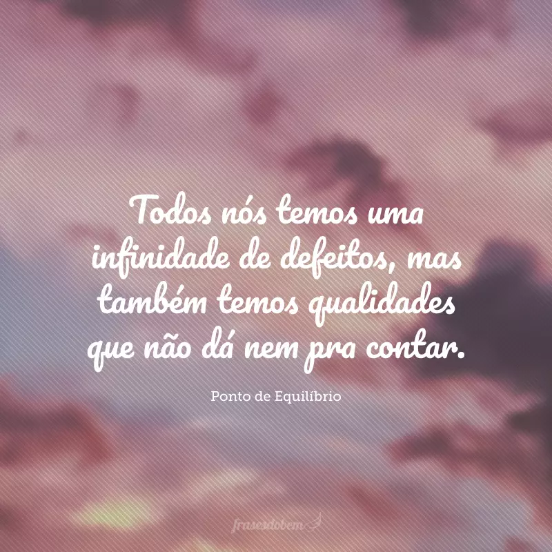 Todos nós temos uma infinidade de defeitos, mas também temos qualidades que não dá nem pra contar.