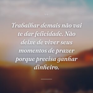 Trabalhar demais não vai te dar felicidade. Não deixe de viver seus momentos de prazer porque precisa ganhar dinheiro.