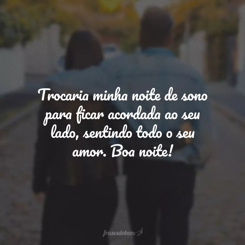 Trocaria minha noite de sono para ficar acordada ao seu lado, sentindo todo o seu amor. Boa noite!