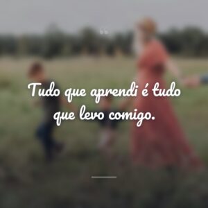 Tudo que aprendi é tudo que levo comigo.