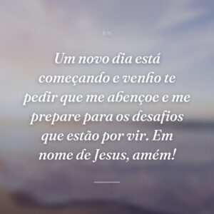Um novo dia está começando e venho te pedir que me abençoe e me prepare para os desafios que estão por vir. Em nome de Jesus, amém!