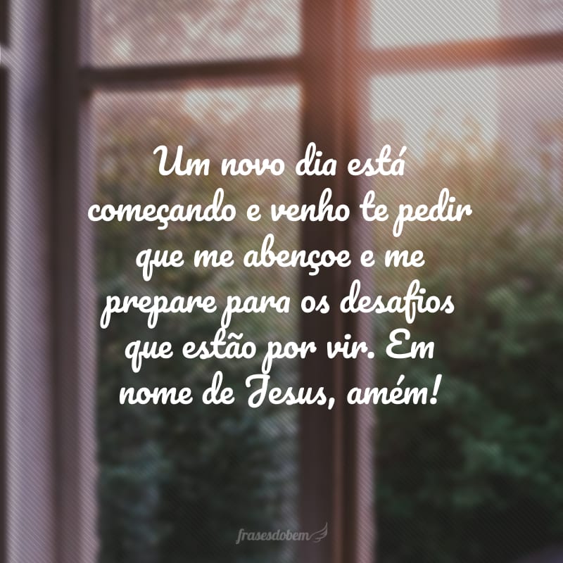 Um novo dia está começando e venho te pedir que me abençoe e me prepare para os desafios que estão por vir. Em nome de Jesus, amém!