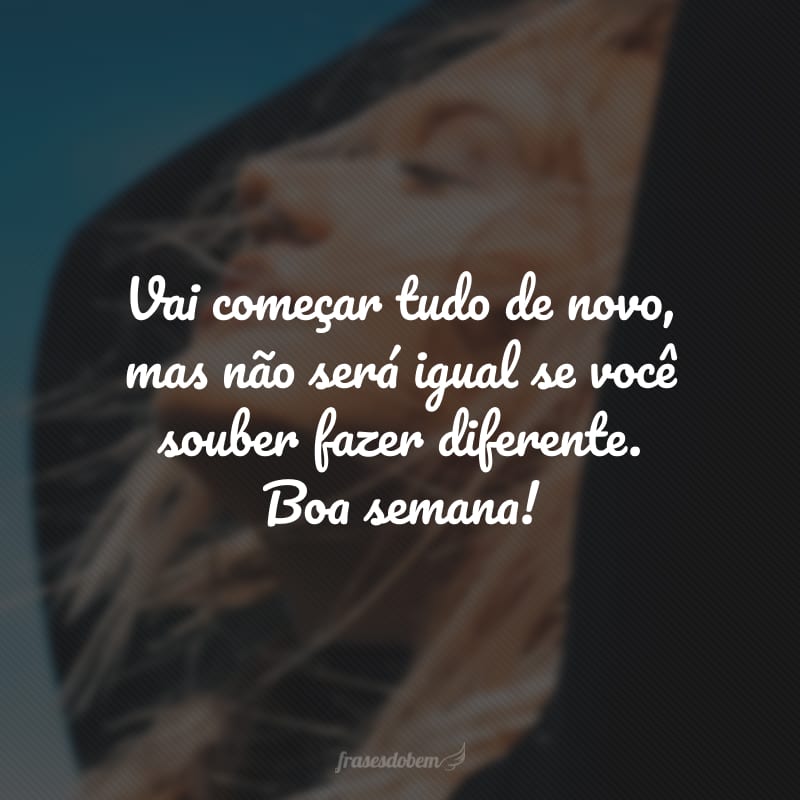 Vai começar tudo de novo, mas não será igual se você souber fazer diferente. Boa semana!