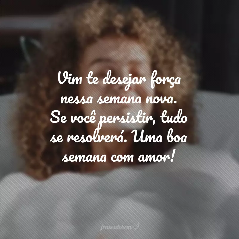 Vim te desejar força nessa semana nova. Se você persistir, tudo se resolverá. Uma boa semana com amor!