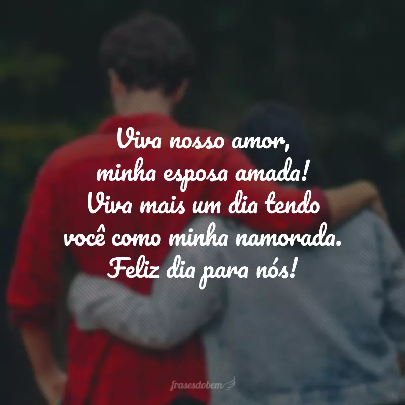 Viva nosso amor, minha esposa amada! Viva mais um dia tendo você como minha namorada. Feliz dia para nós!