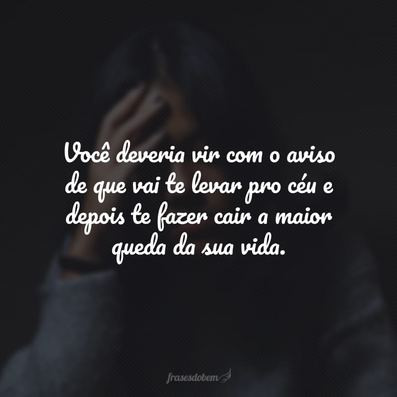 Você deveria vir com o aviso de que vai te levar pro céu e depois te fazer cair a maior queda da sua vida.